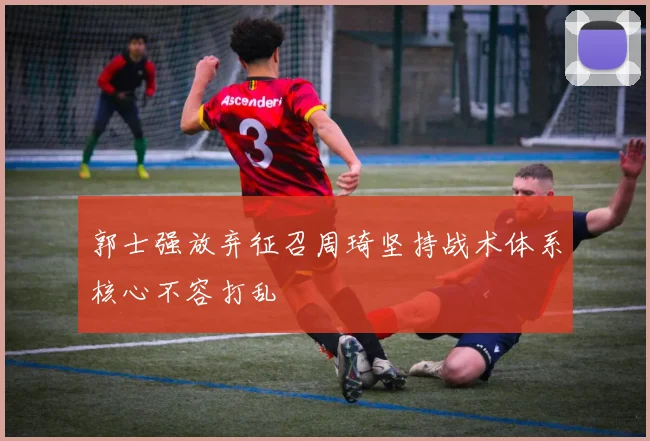 郭士强放弃征召周琦坚持战术体系核心不容打乱