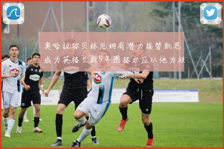 奥哈拉称贝林厄姆有潜力接替凯恩成为英格兰新9号图赫尔应以他为核心建队