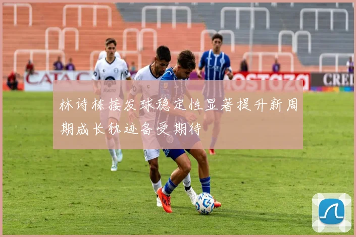 林诗栋接发球稳定性显著提升新周期成长轨迹备受期待