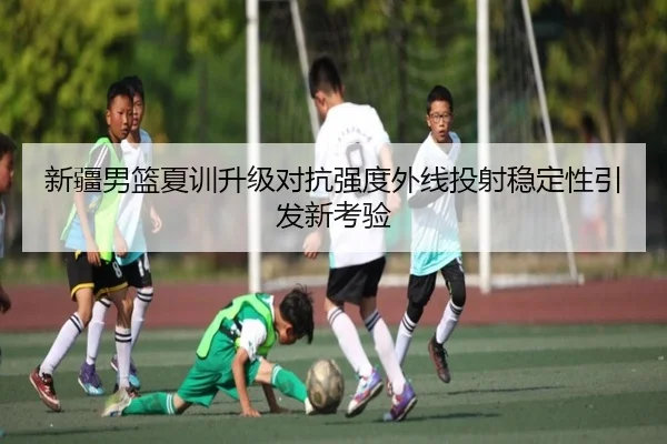 新疆男篮夏训升级对抗强度外线投射稳定性引发新考验