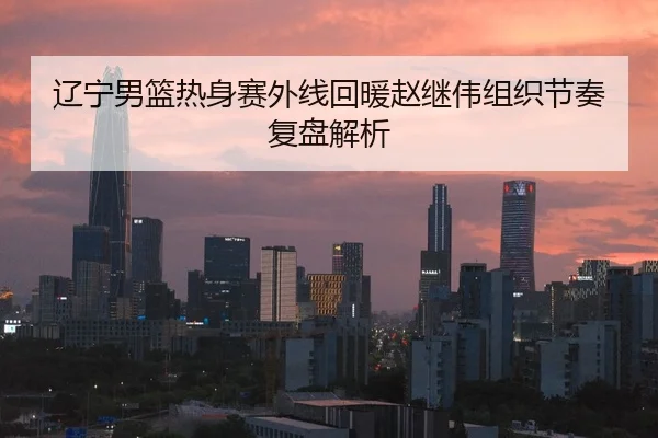 辽宁男篮热身赛外线回暖赵继伟组织节奏复盘解析
