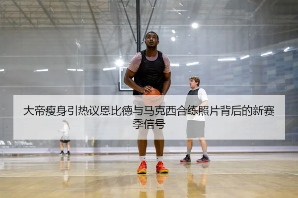 大帝瘦身引热议恩比德与马克西合练照片背后的新赛季信号