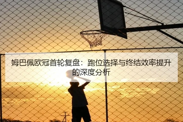 姆巴佩欧冠首轮复盘：跑位选择与终结效率提升的深度分析