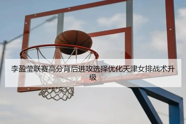李盈莹联赛高分背后进攻选择优化天津女排战术升级
