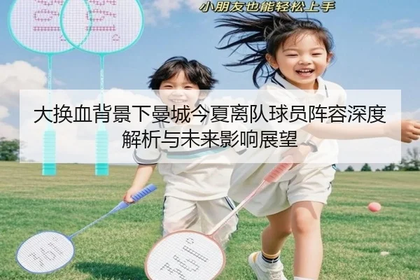 大换血背景下曼城今夏离队球员阵容深度解析与未来影响展望